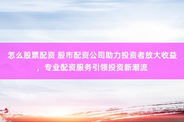 怎么股票配资 股市配资公司助力投资者放大收益，专业配资服务引领投资新潮流