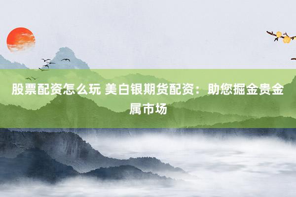 股票配资怎么玩 美白银期货配资：助您掘金贵金属市场
