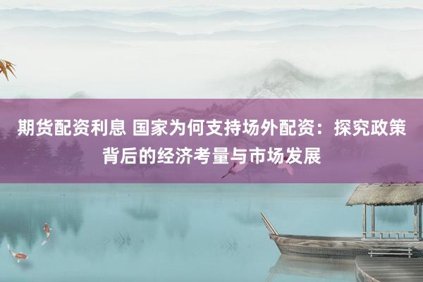 期货配资利息 国家为何支持场外配资：探究政策背后的经济考量与市场发展