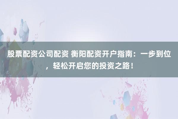 股票配资公司配资 衡阳配资开户指南：一步到位，轻松开启您的投资之路！