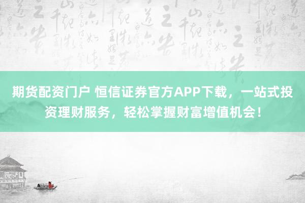 期货配资门户 恒信证券官方APP下载，一站式投资理财服务，轻松掌握财富增值机会！
