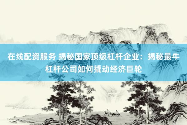 在线配资服务 揭秘国家顶级杠杆企业：揭秘最牛杠杆公司如何撬动经济巨轮