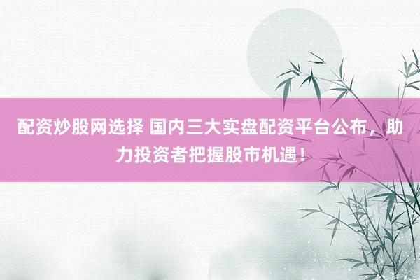 配资炒股网选择 国内三大实盘配资平台公布，助力投资者把握股市机遇！