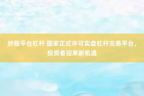 炒股平台杠杆 国家正式许可实盘杠杆交易平台，投资者迎来新机遇