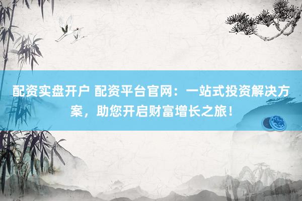 配资实盘开户 配资平台官网：一站式投资解决方案，助您开启财富增长之旅！