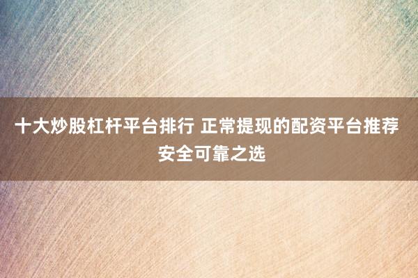 十大炒股杠杆平台排行 正常提现的配资平台推荐  安全可靠之选