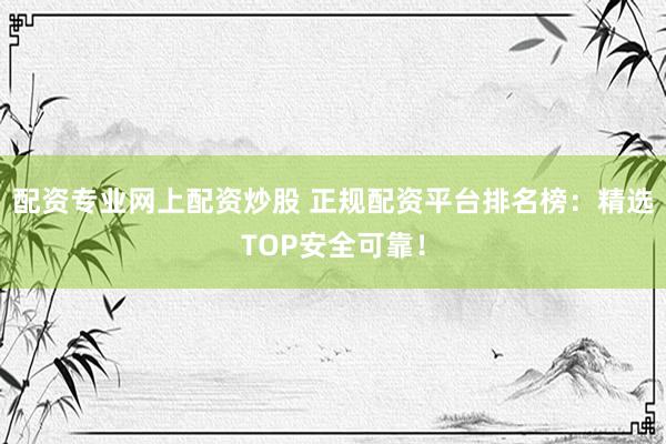 配资专业网上配资炒股 正规配资平台排名榜：精选TOP安全可靠！