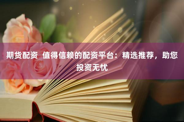 期货配资  值得信赖的配资平台：精选推荐，助您投资无忧