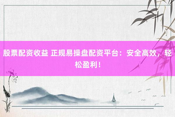 股票配资收益 正规易操盘配资平台：安全高效，轻松盈利！