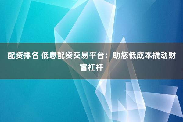 配资排名 低息配资交易平台：助您低成本撬动财富杠杆