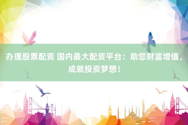 办理股票配资 国内最大配资平台：助您财富增值，成就投资梦想！