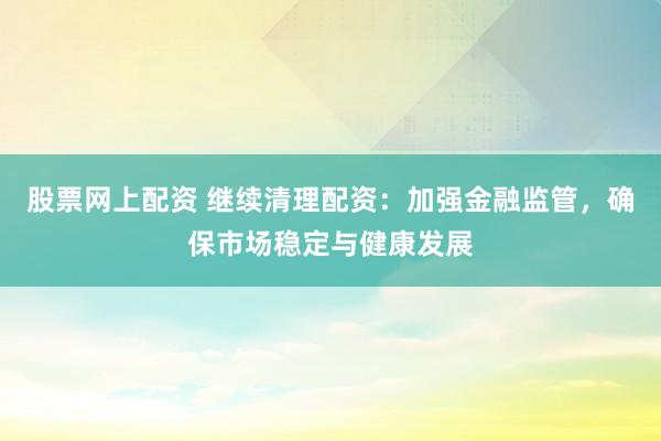 股票网上配资 继续清理配资：加强金融监管，确保市场稳定与健康发展