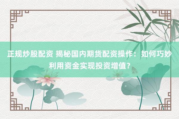 正规炒股配资 揭秘国内期货配资操作：如何巧妙利用资金实现投资增值？