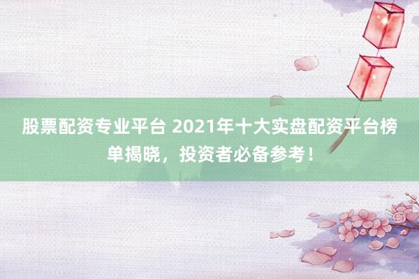 股票配资专业平台 2021年十大实盘配资平台榜单揭晓，投资者必备参考！