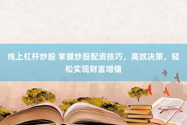 线上杠杆炒股 掌握炒股配资技巧，高效决策，轻松实现财富增值
