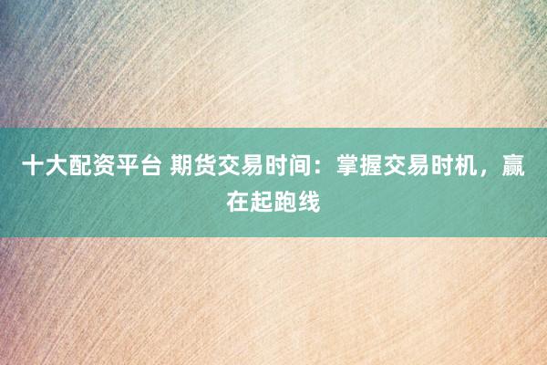 十大配资平台 期货交易时间：掌握交易时机，赢在起跑线