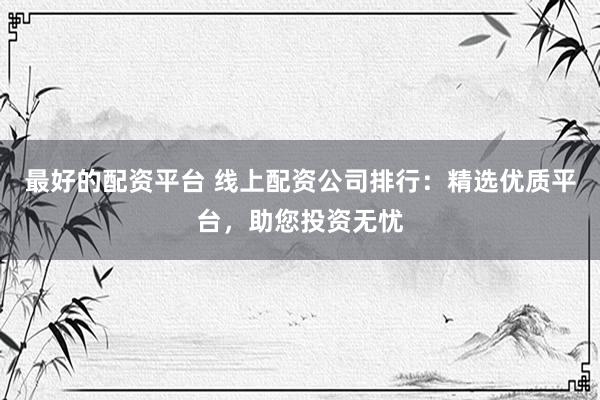 最好的配资平台 线上配资公司排行：精选优质平台，助您投资无忧