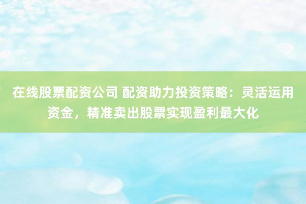 在线股票配资公司 配资助力投资策略：灵活运用资金，精准卖出股票实现盈利最大化