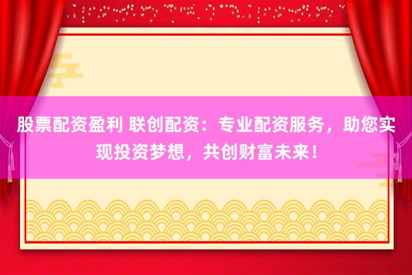 股票配资盈利 联创配资：专业配资服务，助您实现投资梦想，共创财富未来！