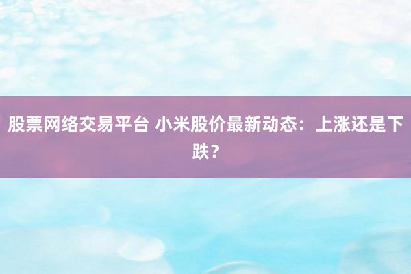 股票网络交易平台 小米股价最新动态：上涨还是下跌？