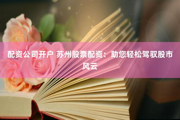 配资公司开户 苏州股票配资：助您轻松驾驭股市风云