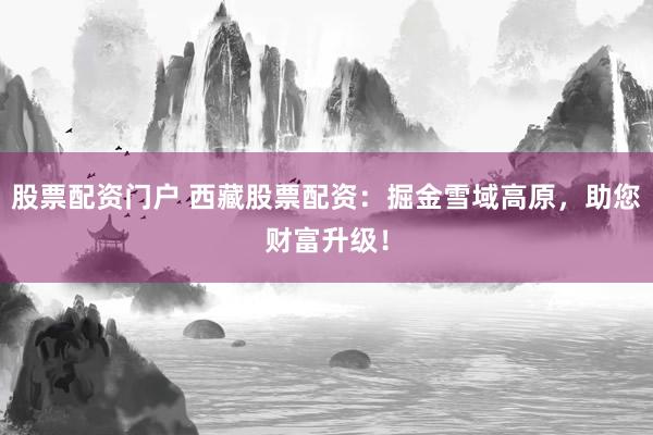 股票配资门户 西藏股票配资：掘金雪域高原，助您财富升级！