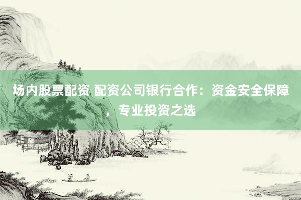 场内股票配资 配资公司银行合作：资金安全保障，专业投资之选