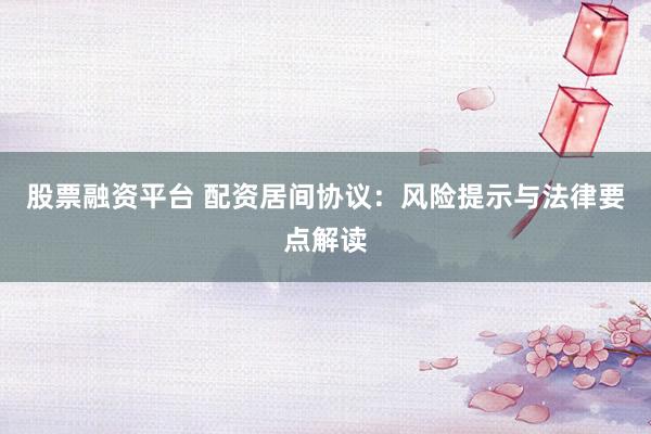 股票融资平台 配资居间协议：风险提示与法律要点解读