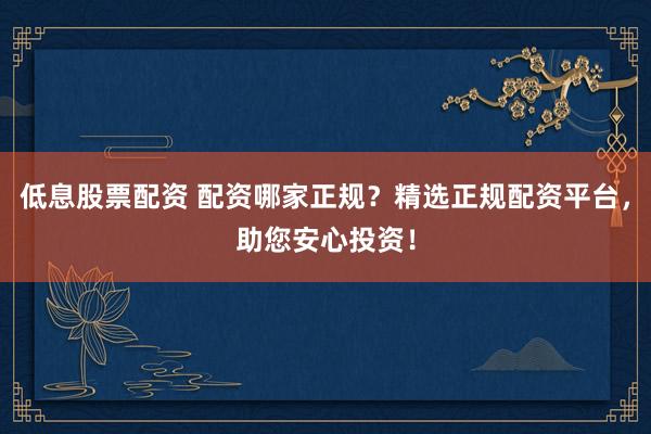 低息股票配资 配资哪家正规？精选正规配资平台，助您安心投资！