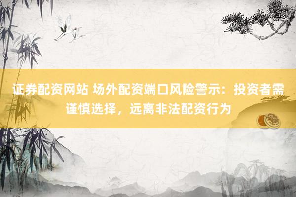 证券配资网站 场外配资端口风险警示：投资者需谨慎选择，远离非法配资行为