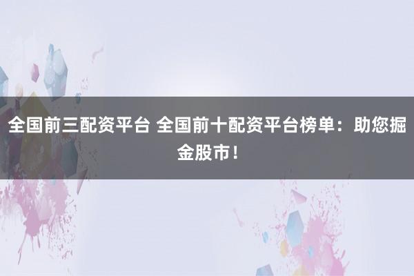全国前三配资平台 全国前十配资平台榜单：助您掘金股市！