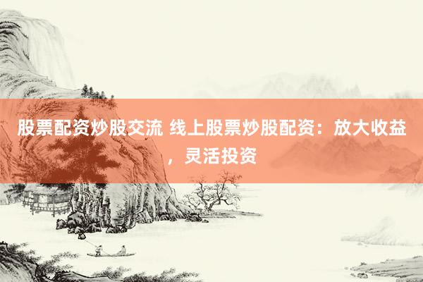 股票配资炒股交流 线上股票炒股配资：放大收益，灵活投资