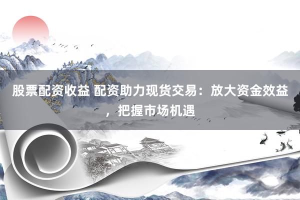股票配资收益 配资助力现货交易：放大资金效益，把握市场机遇