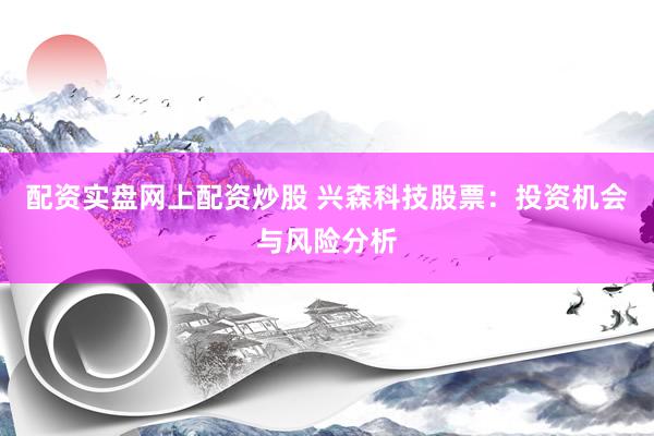 配资实盘网上配资炒股 兴森科技股票：投资机会与风险分析