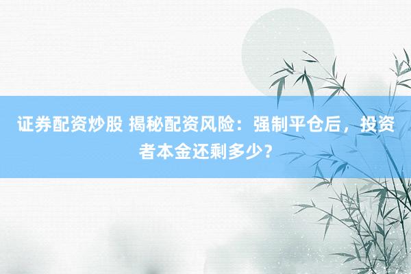 证券配资炒股 揭秘配资风险：强制平仓后，投资者本金还剩多少？
