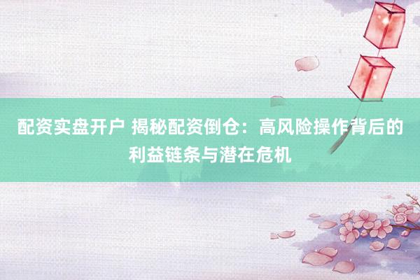 配资实盘开户 揭秘配资倒仓：高风险操作背后的利益链条与潜在危机