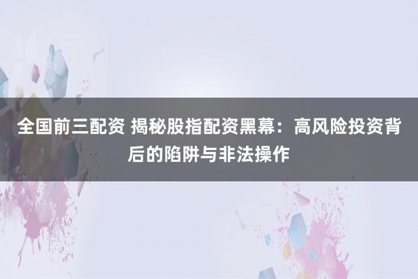 全国前三配资 揭秘股指配资黑幕：高风险投资背后的陷阱与非法操作
