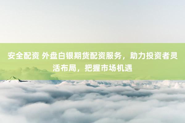 安全配资 外盘白银期货配资服务，助力投资者灵活布局，把握市场机遇