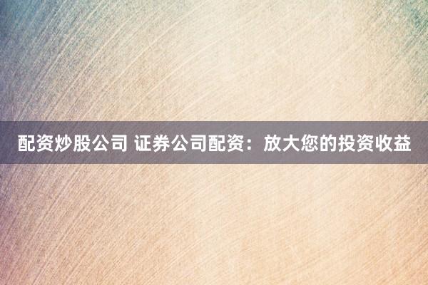 配资炒股公司 证券公司配资：放大您的投资收益