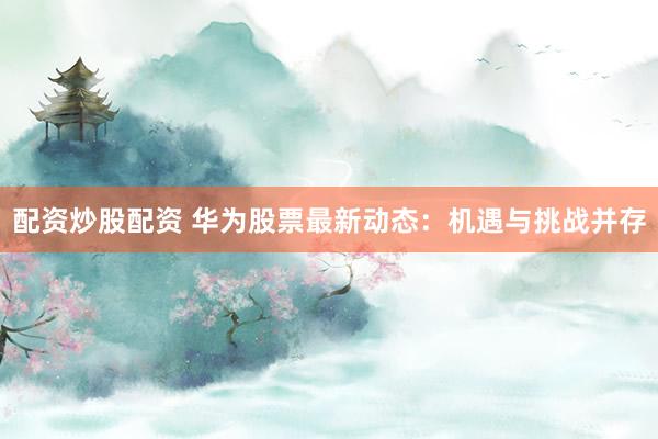 配资炒股配资 华为股票最新动态：机遇与挑战并存