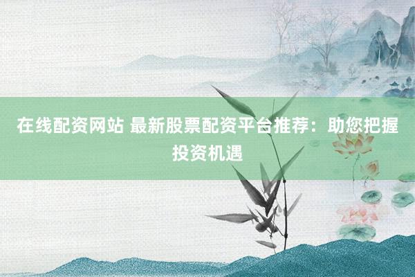 在线配资网站 最新股票配资平台推荐：助您把握投资机遇