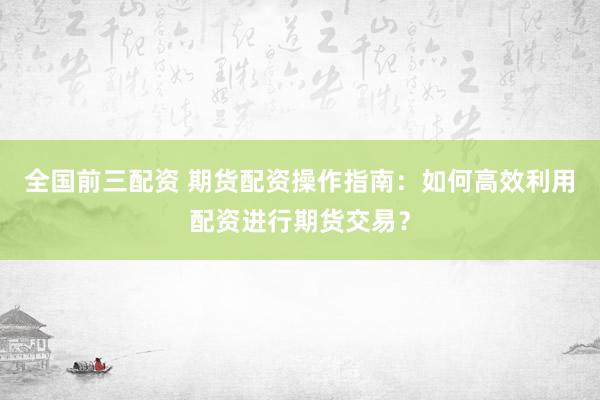 全国前三配资 期货配资操作指南：如何高效利用配资进行期货交易？