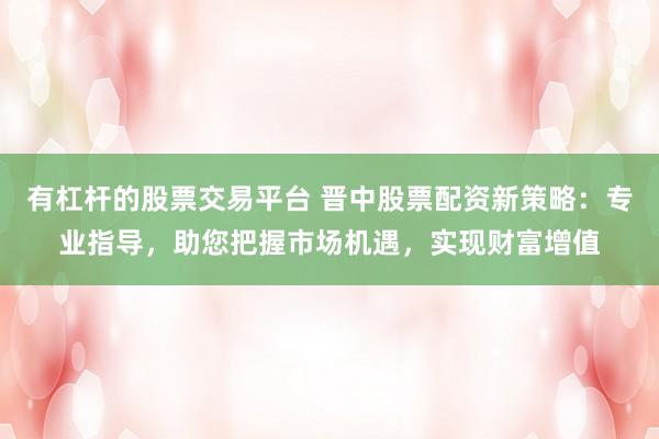 有杠杆的股票交易平台 晋中股票配资新策略：专业指导，助您把握市场机遇，实现财富增值