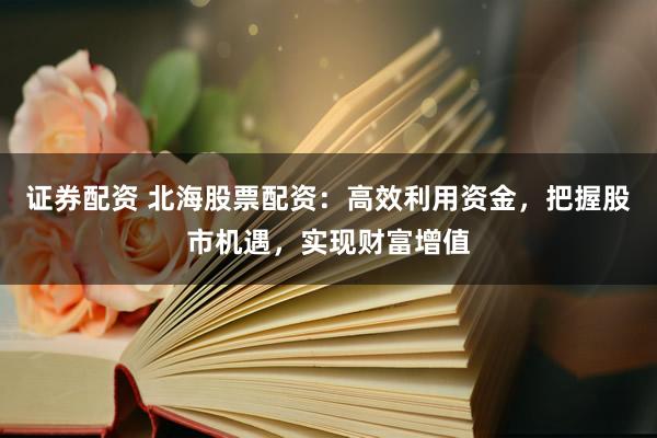 证券配资 北海股票配资：高效利用资金，把握股市机遇，实现财富增值