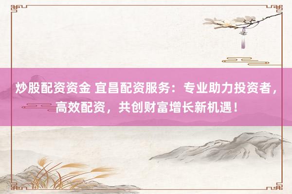 炒股配资资金 宜昌配资服务：专业助力投资者，高效配资，共创财富增长新机遇！