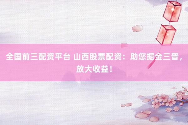 全国前三配资平台 山西股票配资：助您掘金三晋，放大收益！