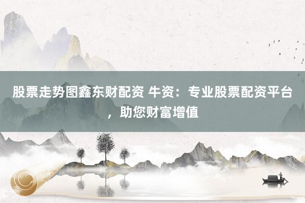 股票走势图鑫东财配资 牛资：专业股票配资平台，助您财富增值