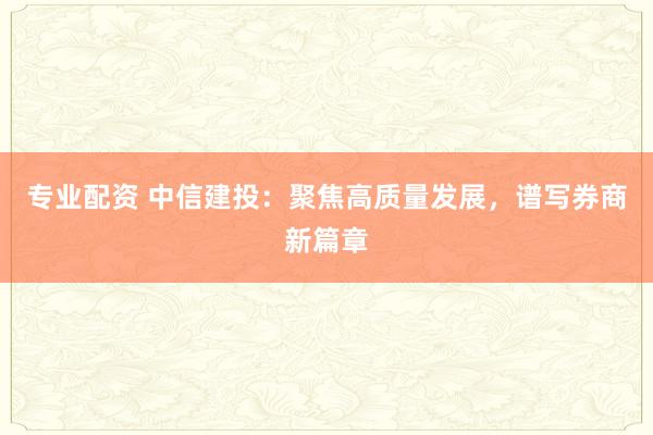 专业配资 中信建投：聚焦高质量发展，谱写券商新篇章