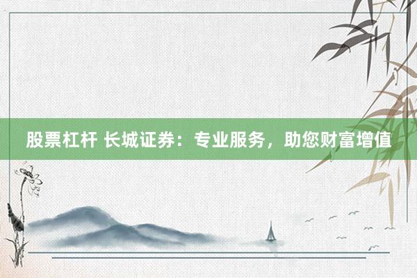 股票杠杆 长城证券：专业服务，助您财富增值