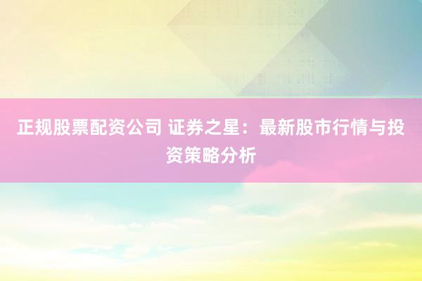正规股票配资公司 证券之星：最新股市行情与投资策略分析